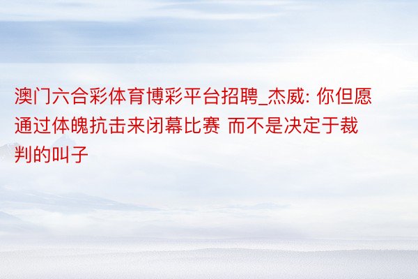 澳门六合彩体育博彩平台招聘_杰威: 你但愿通过体魄抗击来闭幕比赛 而不是决定于裁判的叫子