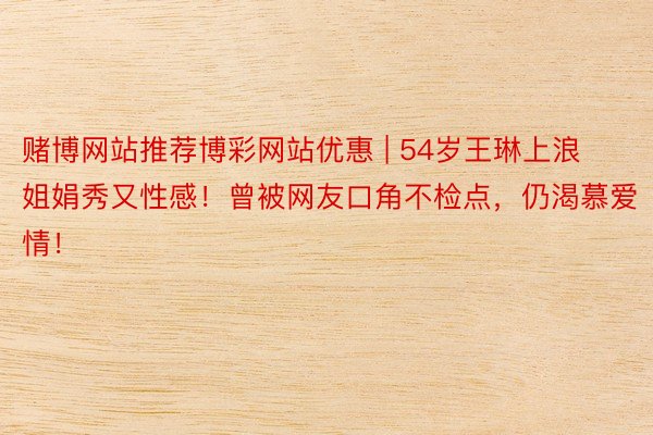 赌博网站推荐博彩网站优惠 | 54岁王琳上浪姐娟秀又性感！曾被网友口角不检点，仍渴慕爱情！