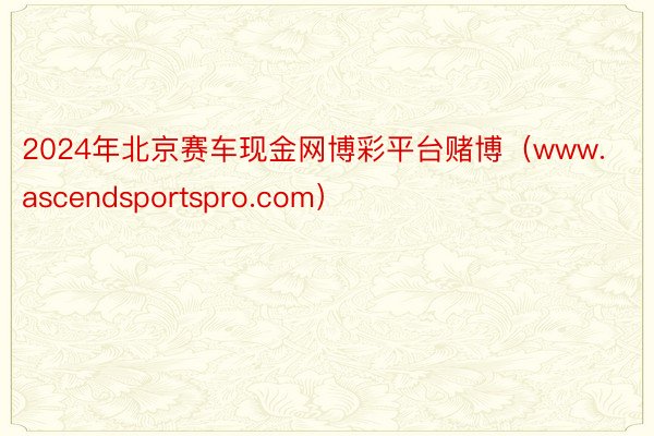 2024年北京赛车现金网博彩平台赌博（www.ascendsportspro.com）