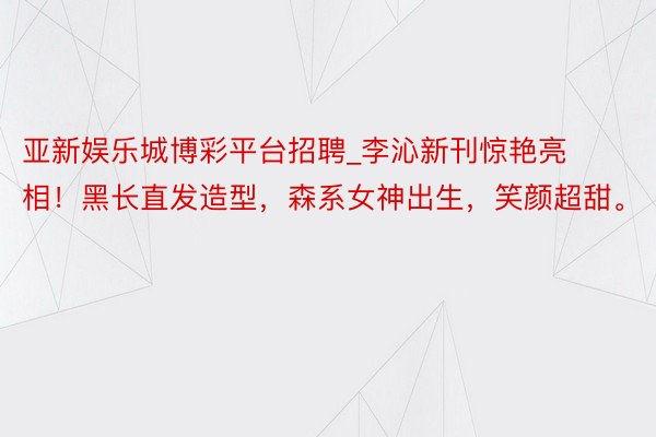 亚新娱乐城博彩平台招聘_李沁新刊惊艳亮相！黑长直发造型，森系女神出生，笑颜超甜。