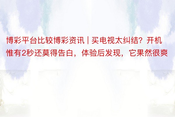 博彩平台比较博彩资讯 | 买电视太纠结？开机惟有2秒还莫得告白，体验后发现，它果然很爽