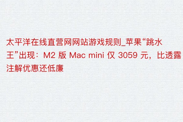 太平洋在线直营网网站游戏规则_苹果“跳水王”出现：M2 版 Mac mini 仅 3059 元，比透露注解优惠还低廉