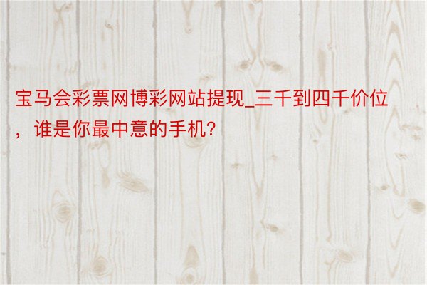 宝马会彩票网博彩网站提现_三千到四千价位，谁是你最中意的手机？