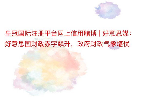 皇冠国际注册平台网上信用赌博 | 好意思媒：好意思国财政赤字飙升，政府财政气象堪忧
