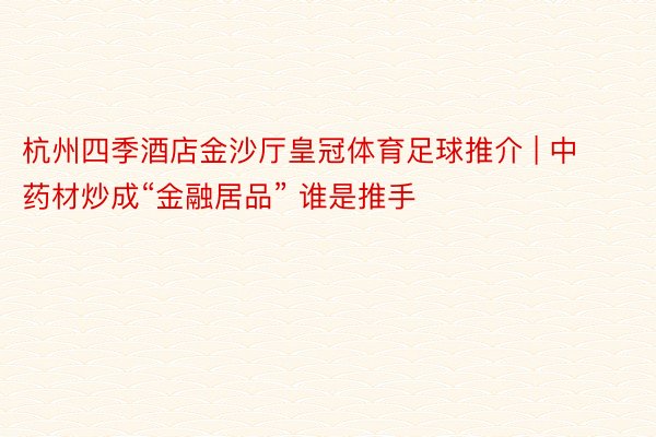 杭州四季酒店金沙厅皇冠体育足球推介 | 中药材炒成“金融居品” 谁是推手