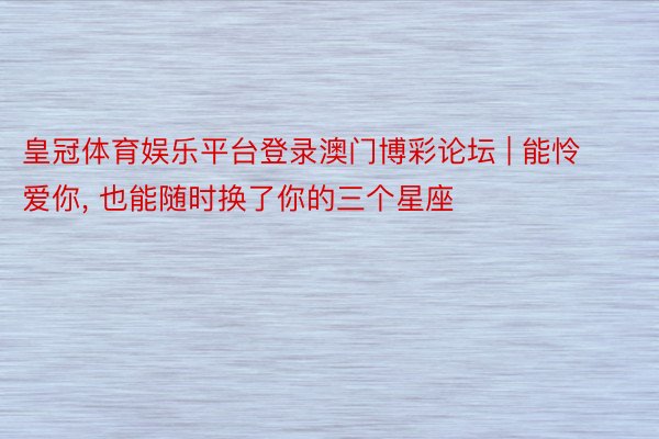皇冠体育娱乐平台登录澳门博彩论坛 | 能怜爱你, 也能随时换了你的三个星座