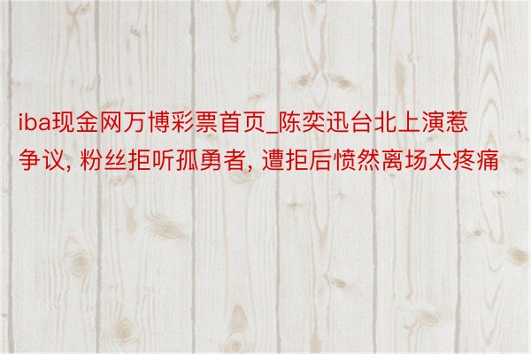 iba现金网万博彩票首页_陈奕迅台北上演惹争议, 粉丝拒听孤勇者, 遭拒后愤然离场太疼痛