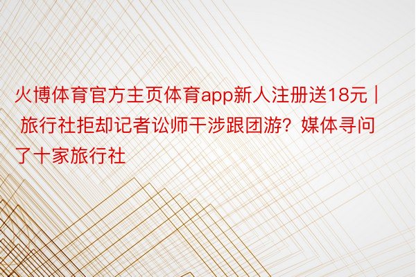 火博体育官方主页体育app新人注册送18元 | 旅行社拒却记者讼师干涉跟团游？媒体寻问了十家旅行社