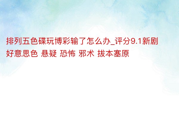 排列五色碟玩博彩输了怎么办_评分9.1新剧 好意思色 悬疑 恐怖 邪术 拔本塞原