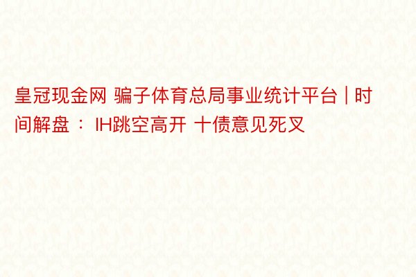皇冠现金网 骗子体育总局事业统计平台 | 时间解盘 ：IH跳空高开 十债意见死叉