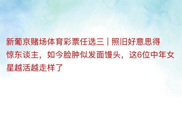 新葡京赌场体育彩票任选三 | 照旧好意思得惊东谈主，如今脸肿似发面馒头，这6位中年女星越活越走样了