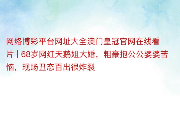 网络博彩平台网址大全澳门皇冠官网在线看片 | 68岁网红天鹅姐大婚，粗豪抱公公婆婆苦恼，现场丑态百出很炸裂