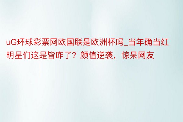 uG环球彩票网欧国联是欧洲杯吗_当年确当红明星们这是皆咋了？颜值逆袭，惊呆网友
