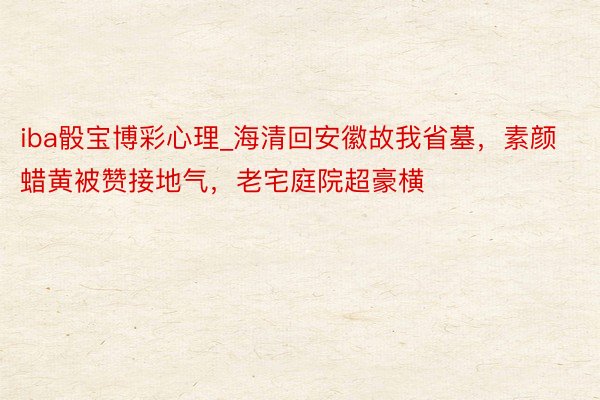 iba骰宝博彩心理_海清回安徽故我省墓，素颜蜡黄被赞接地气，老宅庭院超豪横