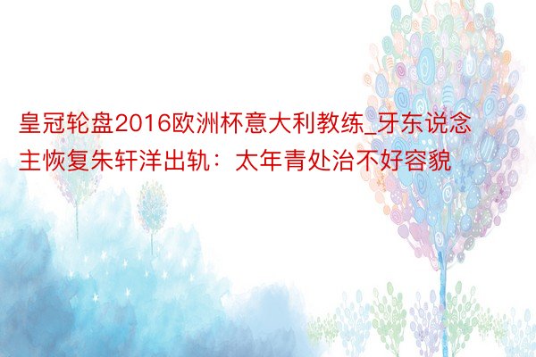 皇冠轮盘2016欧洲杯意大利教练_牙东说念主恢复朱轩洋出轨:太年青处治不好容貌