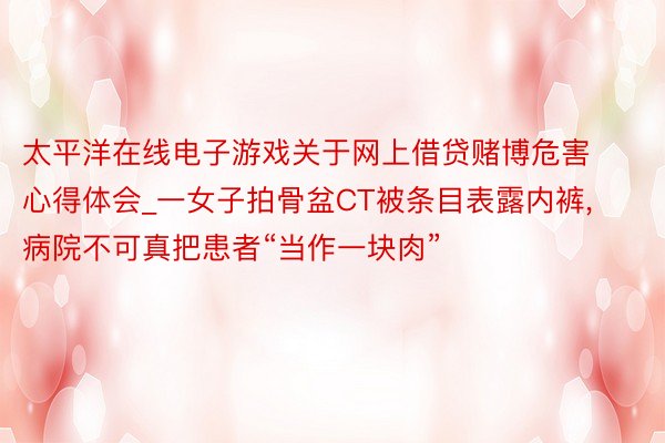 太平洋在线电子游戏关于网上借贷赌博危害心得体会_一女子拍骨盆CT被条目表露内裤, 病院不可真把患者“当作一块肉”