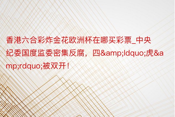 香港六合彩炸金花欧洲杯在哪买彩票_中央纪委国度监委密集反腐，四&ldquo;虎&rdquo;被双开！