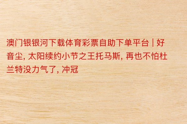 澳门银银河下载体育彩票自助下单平台 | 好音尘, 太阳续约小节之王托马斯, 再也不怕杜兰特没力气了, 冲冠