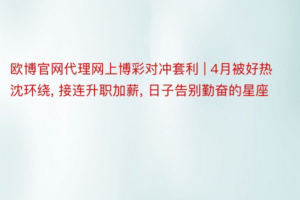 欧博官网代理网上博彩对冲套利 | 4月被好热沈环绕, 接连升职加薪, 日子告别勤奋的星座
