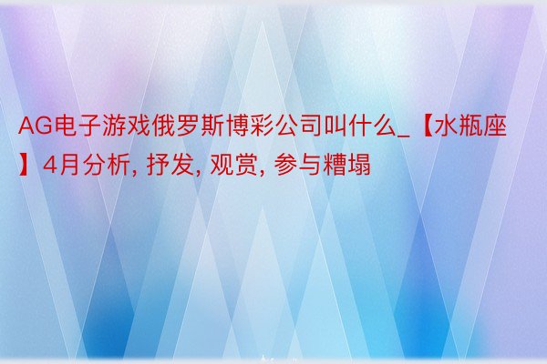 AG电子游戏俄罗斯博彩公司叫什么_【水瓶座】4月分析, 抒发, 观赏, 参与糟塌