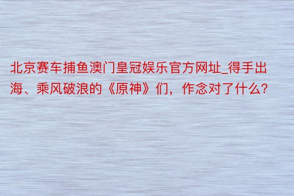 北京赛车捕鱼澳门皇冠娱乐官方网址_得手出海、乘风破浪的《原神》们，作念对了什么？