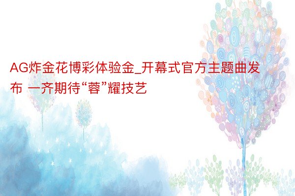AG炸金花博彩体验金_开幕式官方主题曲发布 一齐期待“蓉”耀技艺