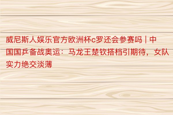 威尼斯人娱乐官方欧洲杯c罗还会参赛吗 | 中国国乒备战奥运：马龙王楚钦搭档引期待，女队实力绝交淡薄