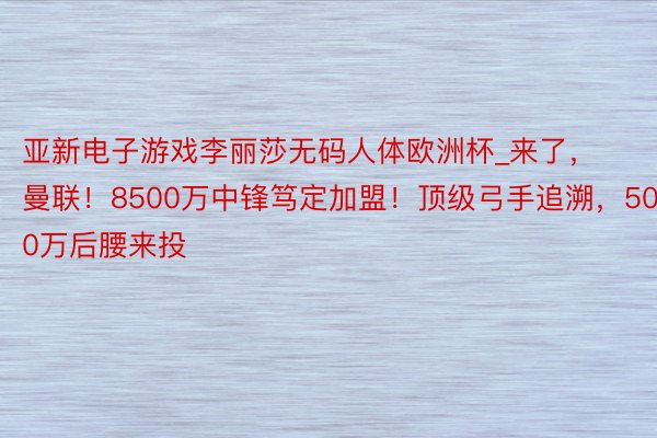 亚新电子游戏李丽莎无码人体欧洲杯_来了，曼联！8500万中锋笃定加盟！顶级弓手追溯，5000万后腰来投