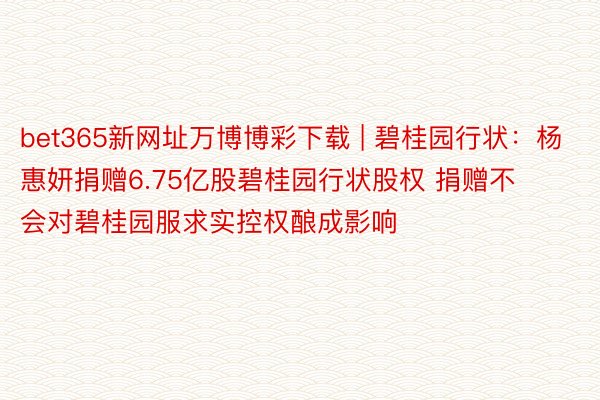 bet365新网址万博博彩下载 | 碧桂园行状：杨惠妍捐赠6.75亿股碧桂园行状股权 捐赠不会对碧桂园服求实控权酿成影响
