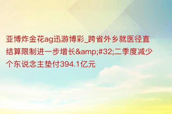 亚博炸金花ag迅游博彩_跨省外乡就医径直结算限制进一步增长&#32;二季度减少个东说念主垫付394.1亿元