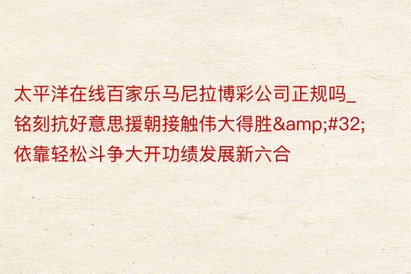 太平洋在线百家乐马尼拉博彩公司正规吗_铭刻抗好意思援朝接触伟大得胜&#32;依靠轻松斗争大开功绩发展新六合