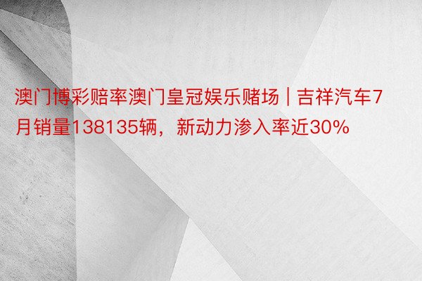 澳门博彩赔率澳门皇冠娱乐赌场 | 吉祥汽车7月销量138135辆，新动力渗入率近30%