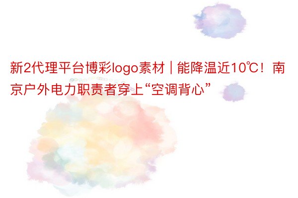 新2代理平台博彩logo素材 | 能降温近10℃！南京户外电力职责者穿上“空调背心”