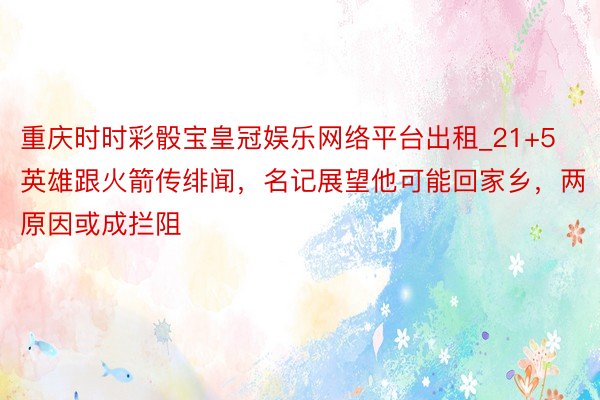 重庆时时彩骰宝皇冠娱乐网络平台出租_21+5英雄跟火箭传绯闻，名记展望他可能回家乡，两原因或成拦阻