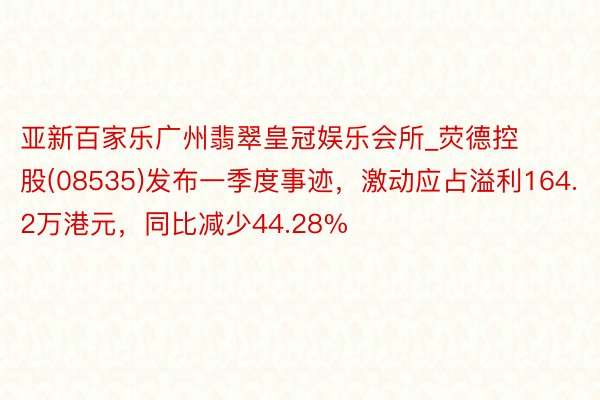 亚新百家乐广州翡翠皇冠娱乐会所_荧德控股(08535)发布一季度事迹，激动应占溢利164.2万港元，同比减少44.28%