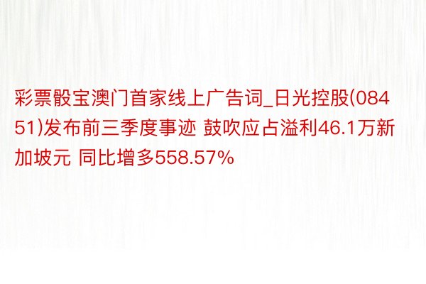 彩票骰宝澳门首家线上广告词_日光控股(08451)发布前三季度事迹 鼓吹应占溢利46.1万新加坡元 同比增多558.57%
