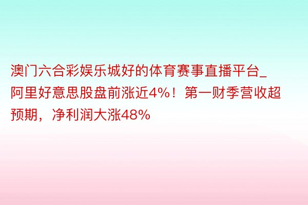 澳门六合彩娱乐城好的体育赛事直播平台_阿里好意思股盘前涨近4%！第一财季营收超预期，净利润大涨48%