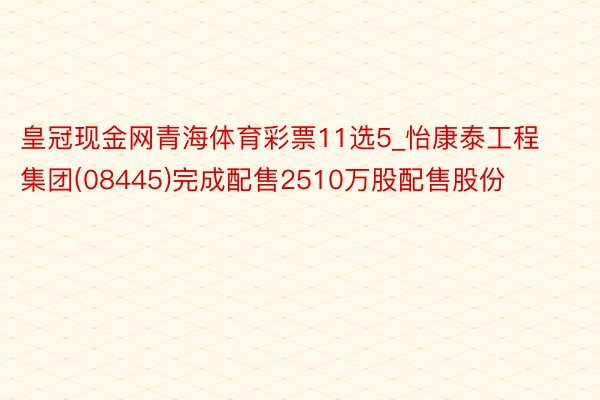 皇冠现金网青海体育彩票11选5_怡康泰工程集团(08445)完成配售2510万股配售股份