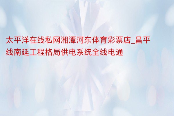 太平洋在线私网湘潭河东体育彩票店_昌平线南延工程格局供电系统全线电通