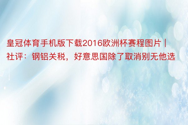 皇冠体育手机版下载2016欧洲杯赛程图片 | 社评：钢铝关税，好意思国除了取消别无他选