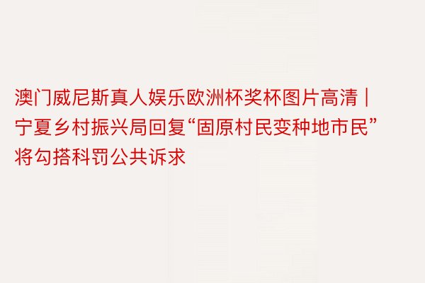 澳门威尼斯真人娱乐欧洲杯奖杯图片高清 | 宁夏乡村振兴局回复“固原村民变种地市民”  将勾搭科罚公共诉求