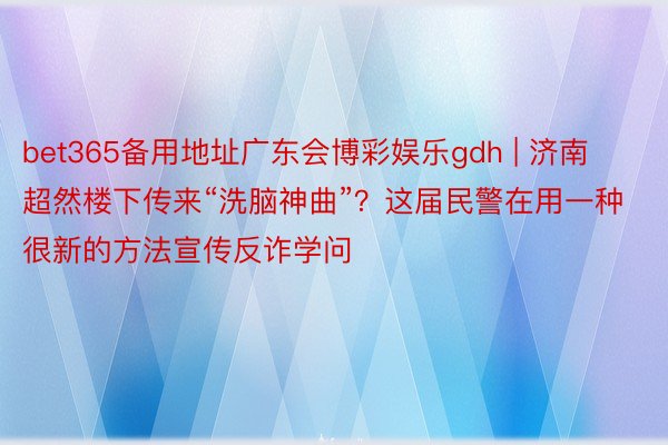 bet365备用地址广东会博彩娱乐gdh | 济南超然楼下传来“洗脑神曲”？这届民警在用一种很新的方法宣传反诈学问