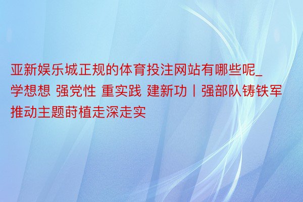 亚新娱乐城正规的体育投注网站有哪些呢_学想想 强党性 重实践 建新功丨强部队铸铁军推动主题莳植走深走实