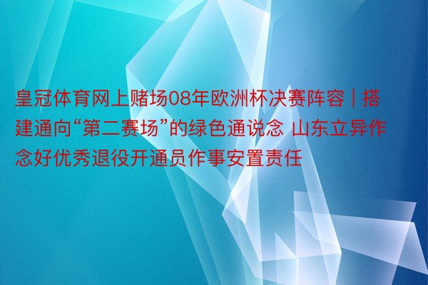 皇冠体育网上赌场08年欧洲杯决赛阵容 | 搭建通向“第二赛场”的绿色通说念 山东立异作念好优秀退役开通员作事安置责任