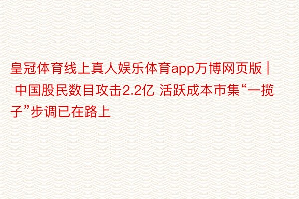 皇冠体育线上真人娱乐体育app万博网页版 | 中国股民数目攻击2.2亿 活跃成本市集“一揽子”步调已在路上