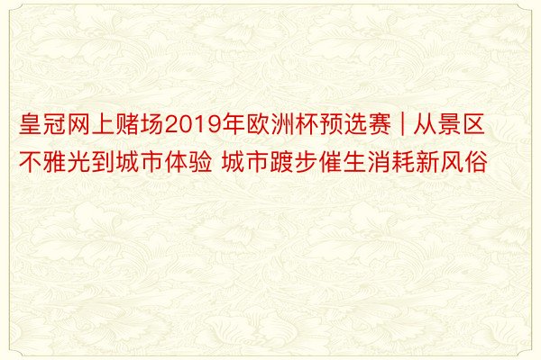 皇冠网上赌场2019年欧洲杯预选赛 | 从景区不雅光到城市体验 城市踱步催生消耗新风俗