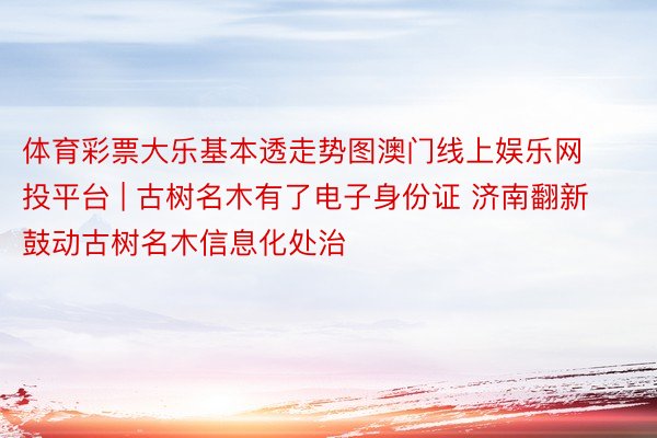 体育彩票大乐基本透走势图澳门线上娱乐网投平台 | 古树名木有了电子身份证 济南翻新鼓动古树名木信息化处治