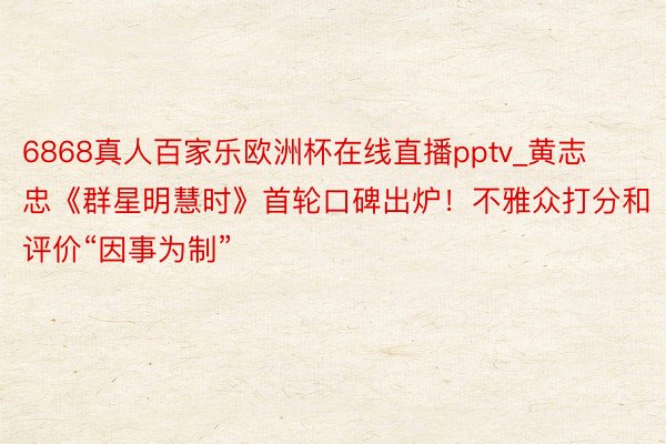 6868真人百家乐欧洲杯在线直播pptv_黄志忠《群星明慧时》首轮口碑出炉！不雅众打分和评价“因事为制”