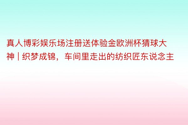 真人博彩娱乐场注册送体验金欧洲杯猜球大神 | 织梦成锦，车间里走出的纺织匠东说念主