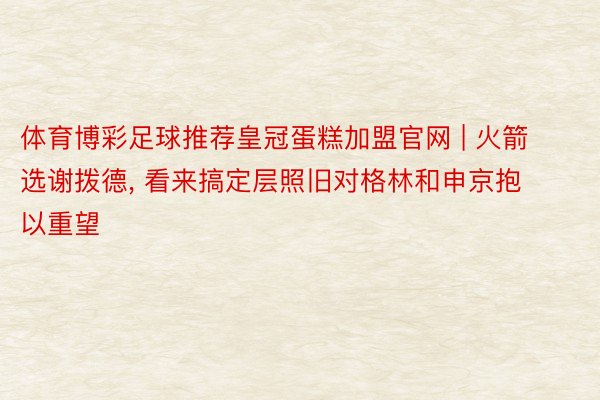 体育博彩足球推荐皇冠蛋糕加盟官网 | 火箭选谢拨德, 看来搞定层照旧对格林和申京抱以重望
